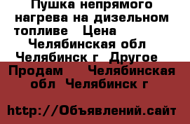 Пушка непрямого нагрева на дизельном топливе › Цена ­ 39 000 - Челябинская обл., Челябинск г. Другое » Продам   . Челябинская обл.,Челябинск г.